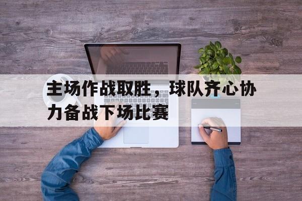 1xbet体育网址-关于主场作战取胜，球队齐心协力备战下场比赛的信息